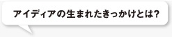 アイディアの生まれたきっかけとは？